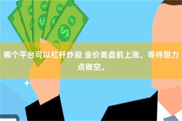 哪个平台可以杠杆炒股 金价美盘前上涨，等待阻力点做空。