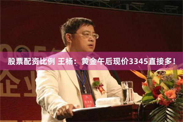 股票配资比例 王杨：黄金午后现价3345直接多！