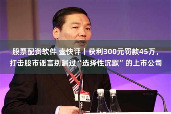 股票配资软件 壹快评｜获利300元罚款45万，打击股市谣言别漏过“选择性沉默”的上市公司