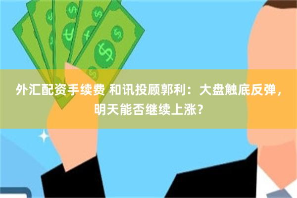 外汇配资手续费 和讯投顾郭利：大盘触底反弹，明天能否继续上涨？