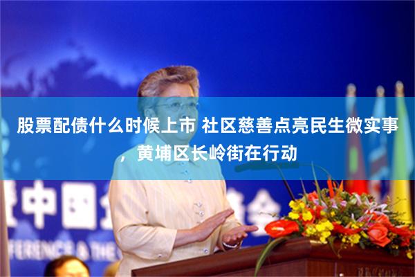 股票配债什么时候上市 社区慈善点亮民生微实事，黄埔区长岭街在行动