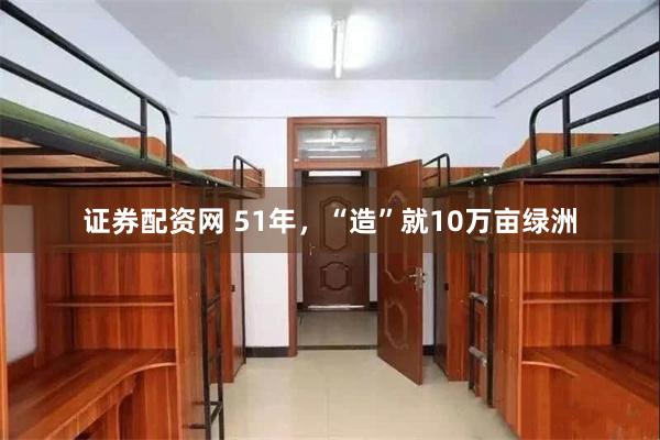 证券配资网 51年，“造”就10万亩绿洲