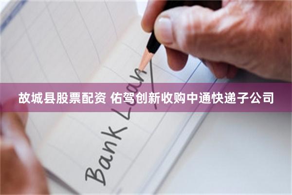 故城县股票配资 佑驾创新收购中通快递子公司