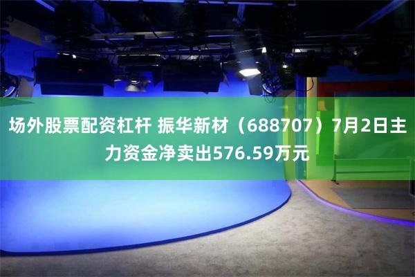 场外股票配资杠杆 振华新材（688707）7月2日主力资金净卖出576.59万元
