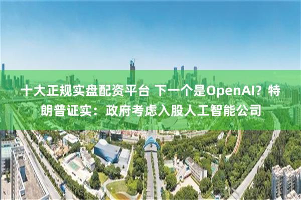 十大正规实盘配资平台 下一个是OpenAI？特朗普证实：政府考虑入股人工智能公司