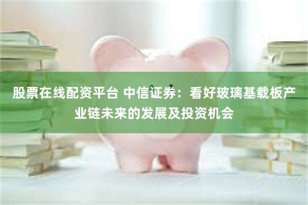 股票在线配资平台 中信证券：看好玻璃基载板产业链未来的发展及投资机会
