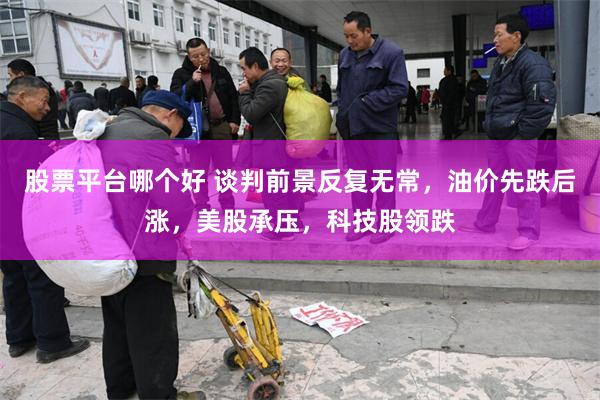 股票平台哪个好 谈判前景反复无常，油价先跌后涨，美股承压，科技股领跌
