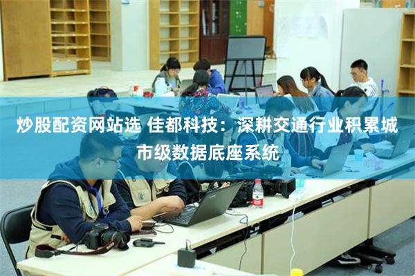 炒股配资网站选 佳都科技：深耕交通行业积累城市级数据底座系统