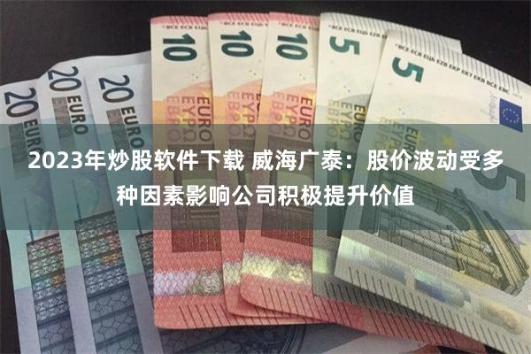 2023年炒股软件下载 威海广泰：股价波动受多种因素影响公司积极提升价值