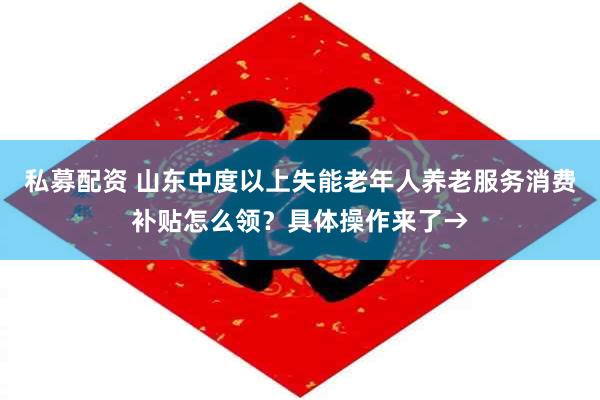 私募配资 山东中度以上失能老年人养老服务消费补贴怎么领？具体操作来了→