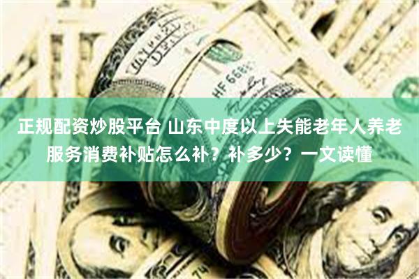 正规配资炒股平台 山东中度以上失能老年人养老服务消费补贴怎么补？补多少？一文读懂