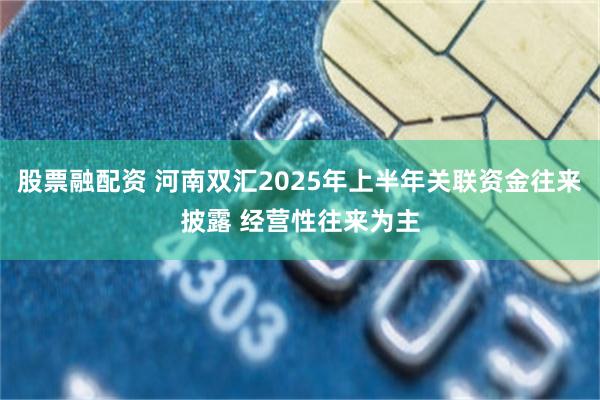 股票融配资 河南双汇2025年上半年关联资金往来披露 经营性往来为主