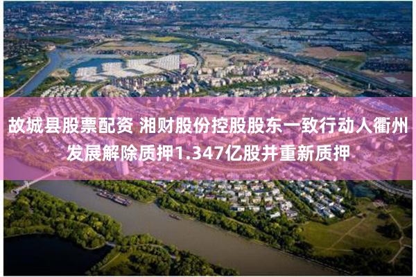 故城县股票配资 湘财股份控股股东一致行动人衢州发展解除质押1.347亿股并重新质押