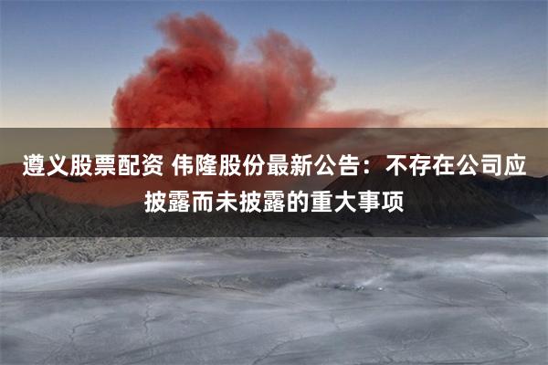 遵义股票配资 伟隆股份最新公告：不存在公司应披露而未披露的重大事项