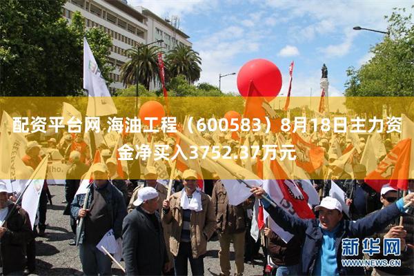 配资平台网 海油工程（600583）8月18日主力资金净买入3752.37万元