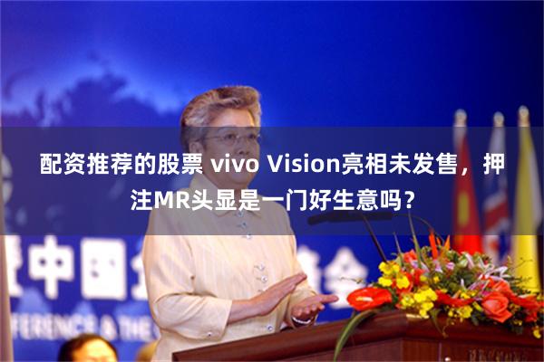配资推荐的股票 vivo Vision亮相未发售，押注MR头显是一门好生意吗？