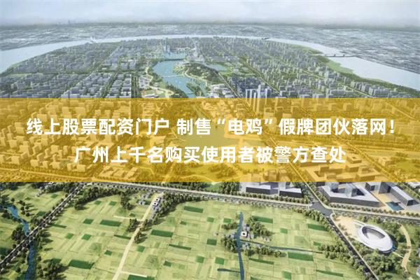 线上股票配资门户 制售“电鸡”假牌团伙落网！广州上千名购买使用者被警方查处