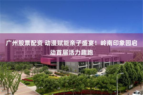 广州股票配资 动漫赋能亲子盛宴！岭南印象园启动首届活力趣跑