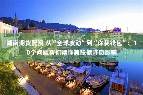 湖南期货配资 从“全球波动”到“你我钱包”：10个问题帮你读懂美联储降息影响