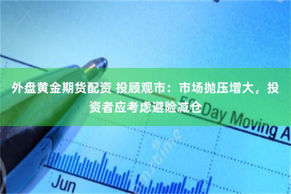 外盘黄金期货配资 投顾观市：市场抛压增大，投资者应考虑避险减仓