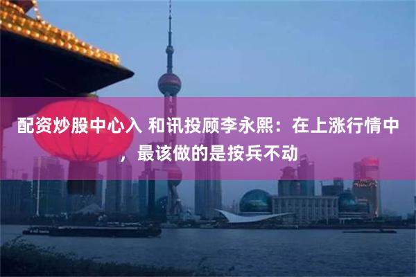 配资炒股中心入 和讯投顾李永熙：在上涨行情中，最该做的是按兵不动