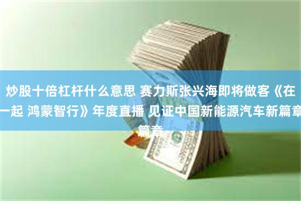 炒股十倍杠杆什么意思 赛力斯张兴海即将做客《在一起 鸿蒙智行》年度直播 见证中国新能源汽车新篇章