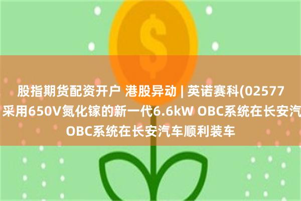 股指期货配资开户 港股异动 | 英诺赛科(02577)再涨超5% 采用650V氮化镓的新一代6.6kW OBC系统在长安汽车顺利装车