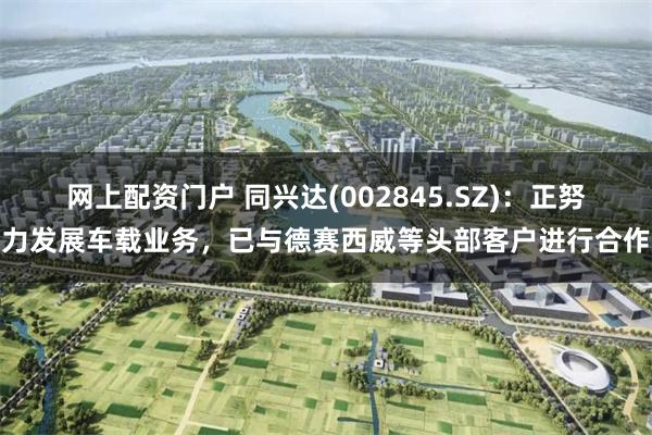 网上配资门户 同兴达(002845.SZ)：正努力发展车载业务，已与德赛西威等头部客户进行合作