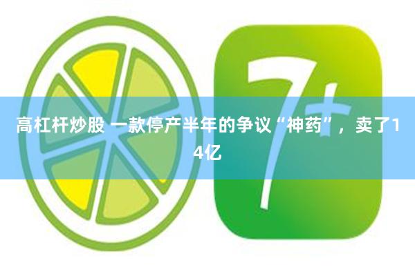 高杠杆炒股 一款停产半年的争议“神药”，卖了14亿