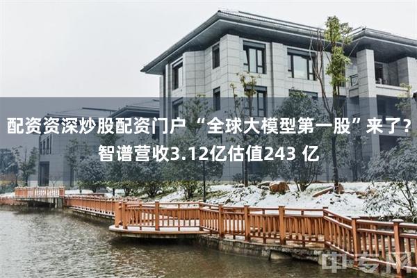 配资资深炒股配资门户 “全球大模型第一股”来了？智谱营收3.12亿估值243 亿