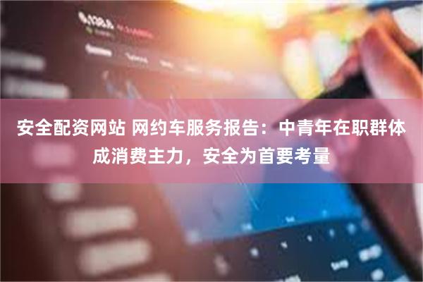 安全配资网站 网约车服务报告：中青年在职群体成消费主力，安全为首要考量
