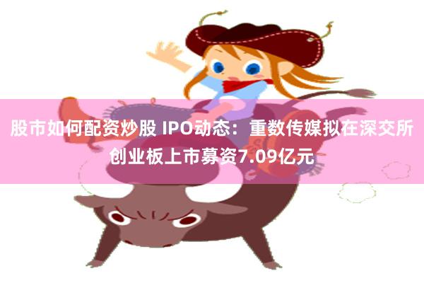 股市如何配资炒股 IPO动态：重数传媒拟在深交所创业板上市募资7.09亿元