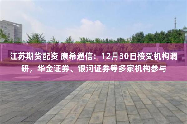 江苏期货配资 康希通信：12月30日接受机构调研，华金证券、银河证券等多家机构参与