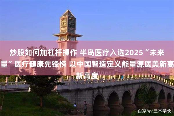炒股如何加杠杆操作 半岛医疗入选2025“未来力量”医疗健康先锋榜 以中国智造定义能量源医美新高度