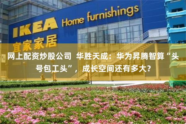 网上配资炒股公司  华胜天成：华为昇腾智算“头号包工头”，成长空间还有多大？