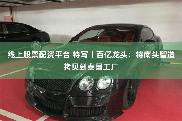 线上股票配资平台 特写丨百亿龙头:将南头智造拷贝到泰国工厂