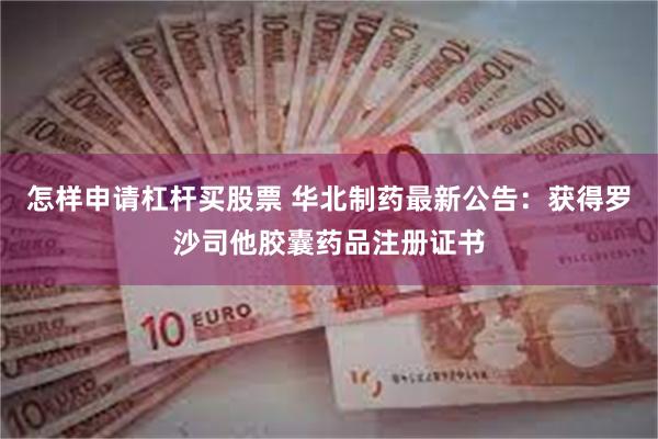 怎样申请杠杆买股票 华北制药最新公告：获得罗沙司他胶囊药品注册证书