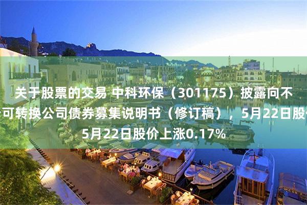 关于股票的交易 中科环保（301175）披露向不特定对象发行可转换公司债券募集说明书（修订稿），5月22日股价上涨0.17%