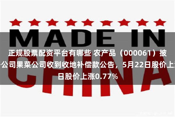 正规股票配资平台有哪些 农产品（000061）披露全资子公司果菜公司收到收地补偿款公告，5月22日股价上涨0.77%