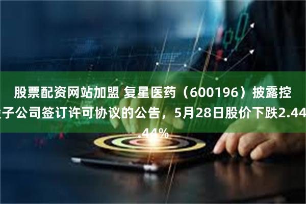 股票配资网站加盟 复星医药（600196）披露控股子公司签订许可协议的公告，5月28日股价下跌2.44%
