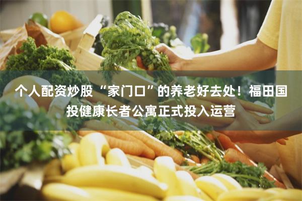 个人配资炒股 “家门口”的养老好去处！福田国投健康长者公寓正式投入运营