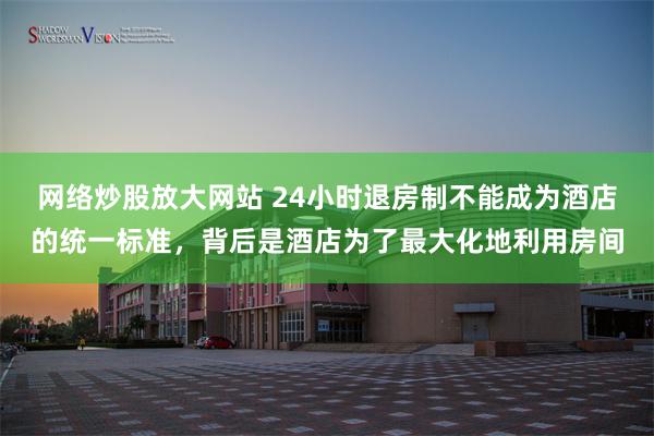 网络炒股放大网站 24小时退房制不能成为酒店的统一标准,背后是酒店为了最大化地利用房间