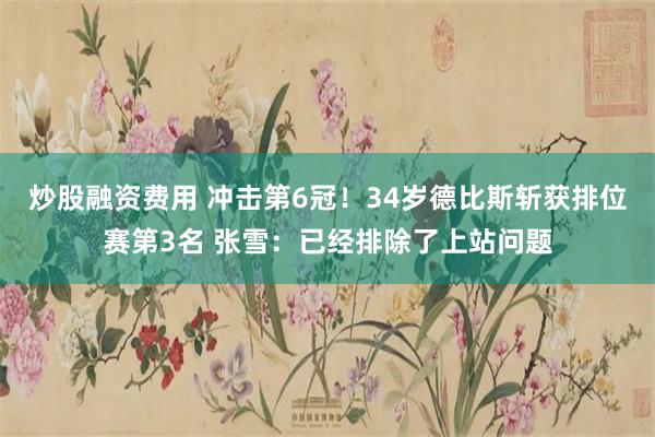 炒股融资费用 冲击第6冠！34岁德比斯斩获排位赛第3名 张雪：已经排除了上站问题