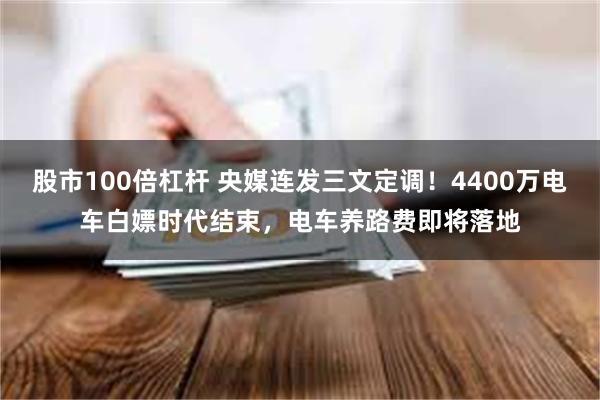 股市100倍杠杆 央媒连发三文定调！4400万电车白嫖时代结束，电车养路费即将落地