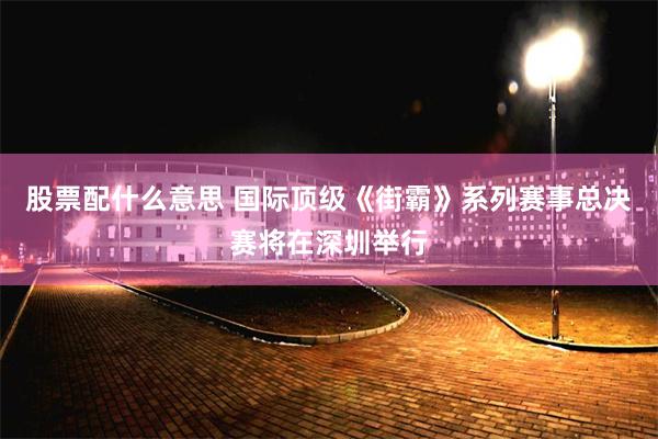 股票配什么意思 国际顶级《街霸》系列赛事总决赛将在深圳举行