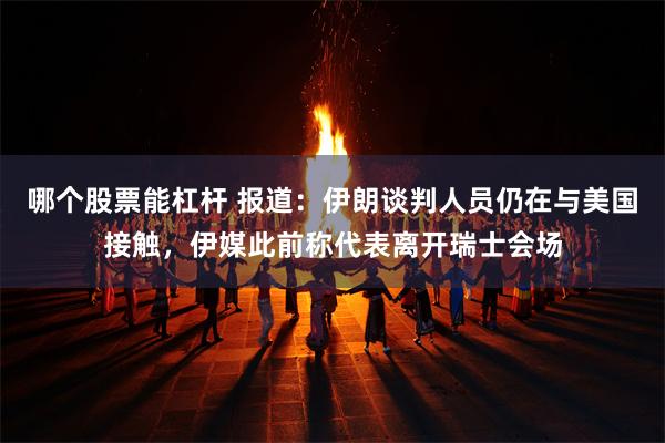 哪个股票能杠杆 报道：伊朗谈判人员仍在与美国接触，伊媒此前称代表离开瑞士会场