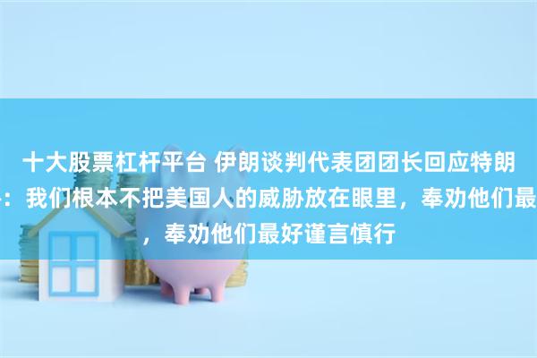 十大股票杠杆平台 伊朗谈判代表团团长回应特朗普最新威胁：我们根本不把美国人的威胁放在眼里，奉劝他们最好谨言慎行