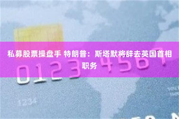 私募股票操盘手 特朗普：斯塔默将辞去英国首相职务