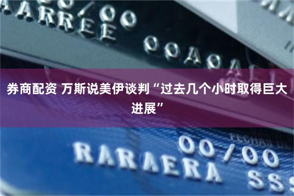 券商配资 万斯说美伊谈判“过去几个小时取得巨大进展”
