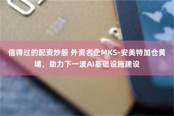 信得过的配资炒股 外资名企MKS-安美特加仓黄埔，助力下一波AI基础设施建设